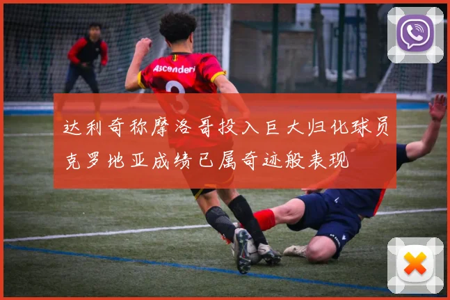 达利奇称摩洛哥投入巨大归化球员克罗地亚成绩已属奇迹般表现