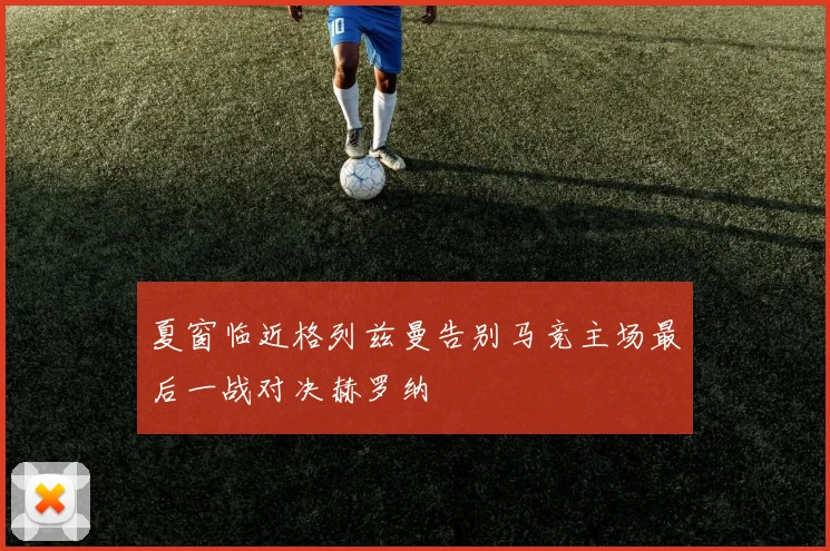 夏窗临近格列兹曼告别马竞主场最后一战对决赫罗纳