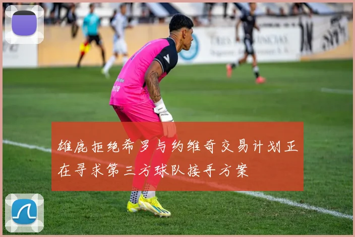 雄鹿拒绝希罗与约维奇交易计划正在寻求第三方球队接手方案