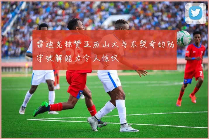 雷迪克称赞亚历山大与东契奇的防守破解能力令人惊叹