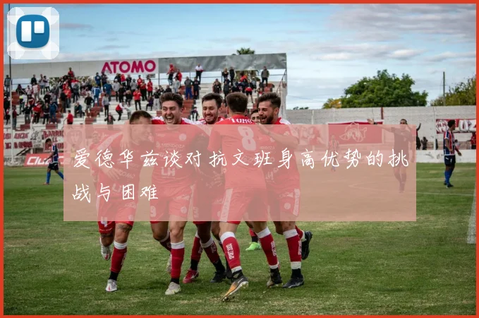 爱德华兹谈对抗文班身高优势的挑战与困难