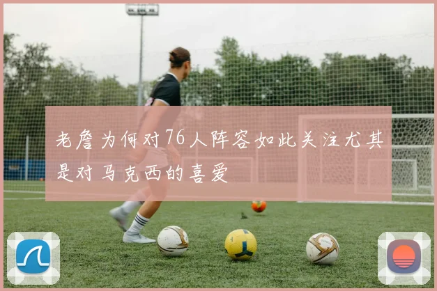 老詹为何对76人阵容如此关注尤其是对马克西的喜爱