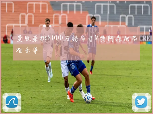 曼联豪掷8000万镑争夺M费阿森纳恐难竞争
