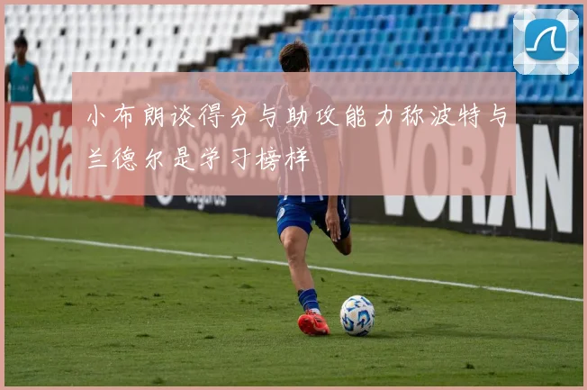 小布朗谈得分与助攻能力称波特与兰德尔是学习榜样