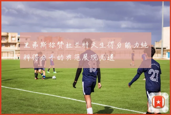 里弗斯称赞杜兰特天生得分能力纯粹得分手的典范展现无遗