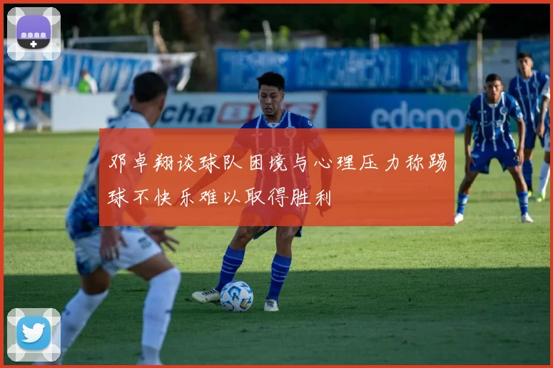 邓卓翔谈球队困境与心理压力称踢球不快乐难以取得胜利