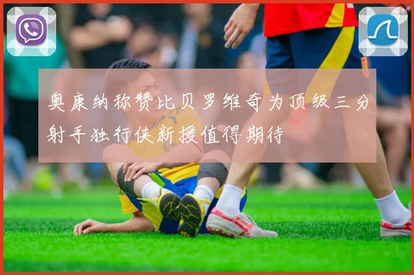 奥康纳称赞比贝罗维奇为顶级三分射手独行侠新援值得期待