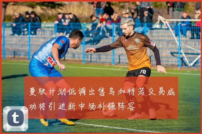 曼联计划低调出售乌加特若交易成功将引进新中场补强阵容