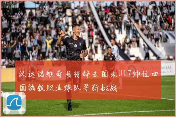 汉达诺维奇或将辞去国米U17帅位回国执教职业球队寻新挑战