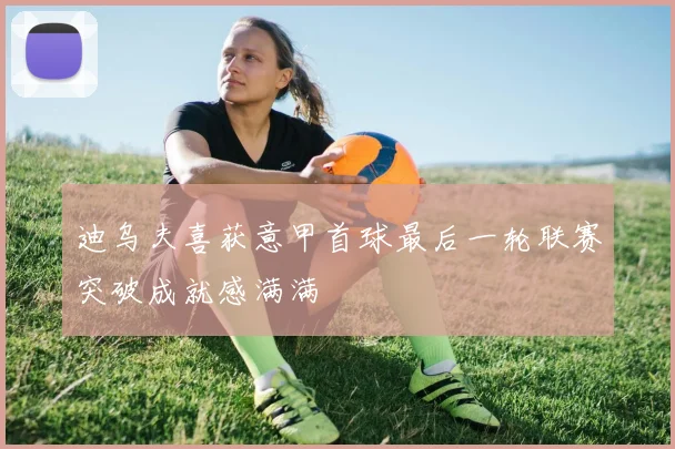 迪乌夫喜获意甲首球最后一轮联赛突破成就感满满