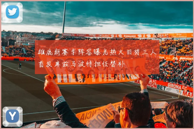 雄鹿新赛季阵容曝光热火旧将三人首发库兹马波特担任替补