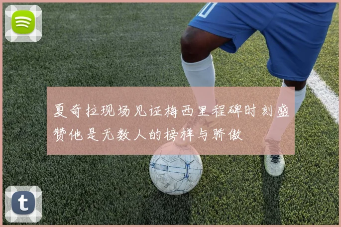 夏奇拉现场见证梅西里程碑时刻盛赞他是无数人的榜样与骄傲