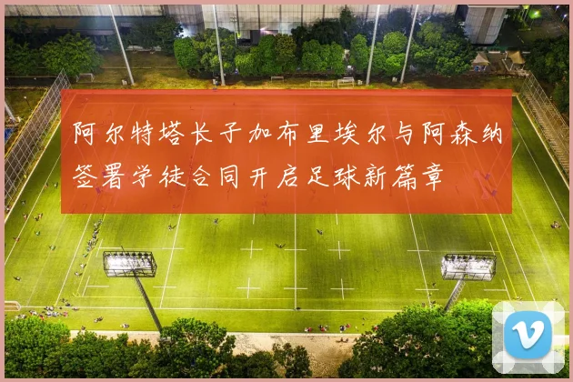 阿尔特塔长子加布里埃尔与阿森纳签署学徒合同开启足球新篇章