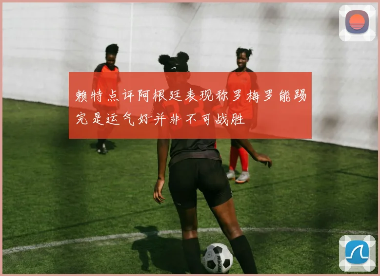 赖特点评阿根廷表现称罗梅罗能踢完是运气好并非不可战胜