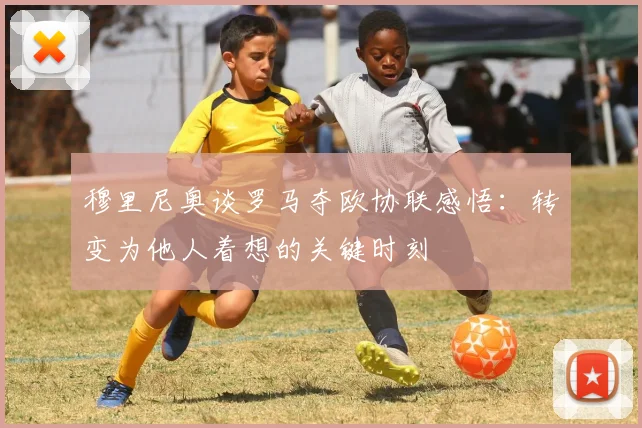 穆里尼奥谈罗马夺欧协联感悟：转变为他人着想的关键时刻
