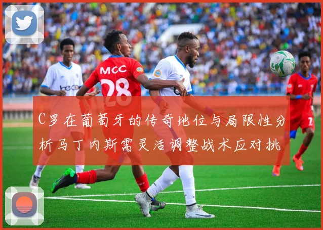 C罗在葡萄牙的传奇地位与局限性分析马丁内斯需灵活调整战术应对挑战