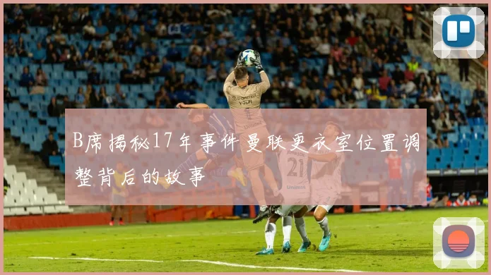 B席揭秘17年事件曼联更衣室位置调整背后的故事