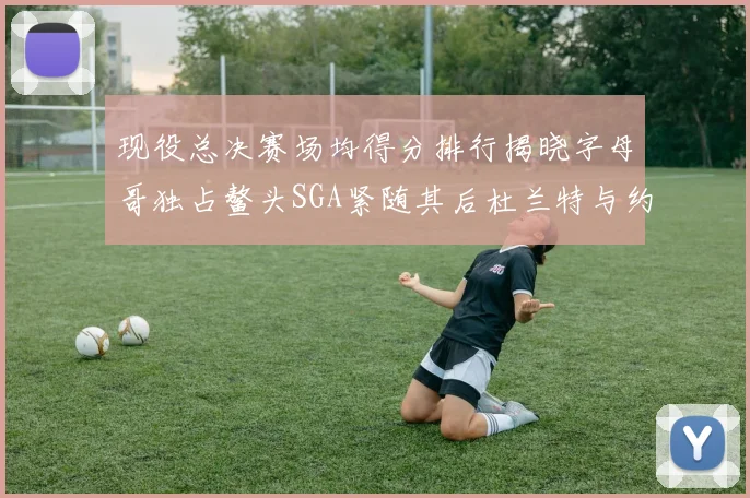 现役总决赛场均得分排行揭晓字母哥独占鳌头SGA紧随其后杜兰特与约基奇争夺第三