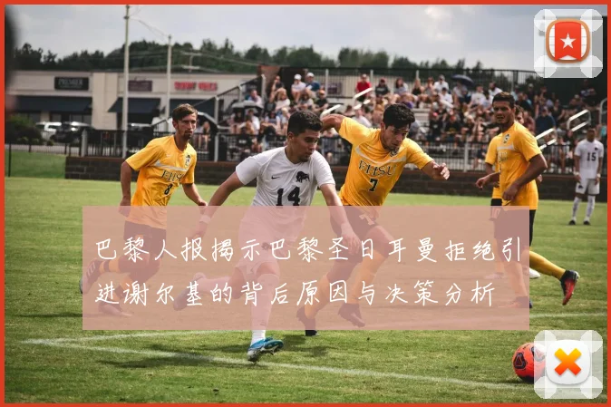巴黎人报揭示巴黎圣日耳曼拒绝引进谢尔基的背后原因与决策分析