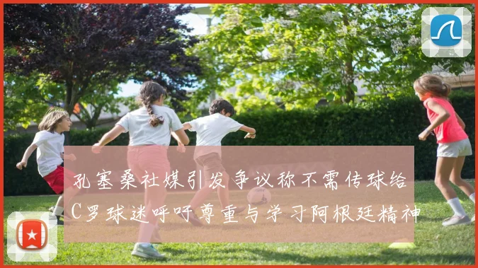 孔塞桑社媒引发争议称不需传球给C罗球迷呼吁尊重与学习阿根廷精神
