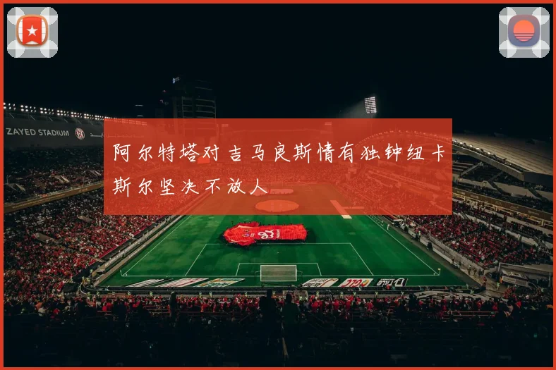 阿尔特塔对吉马良斯情有独钟纽卡斯尔坚决不放人