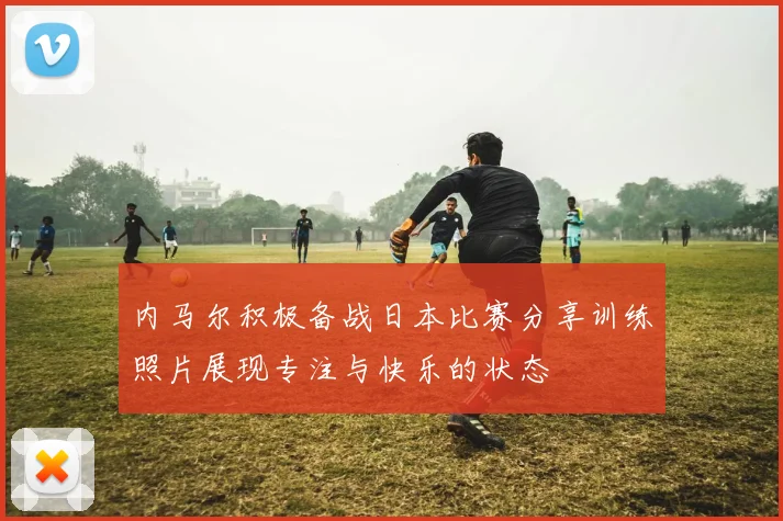 内马尔积极备战日本比赛分享训练照片展现专注与快乐的状态