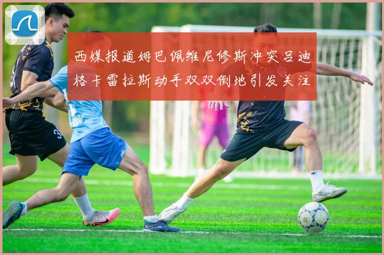 西媒报道姆巴佩维尼修斯冲突吕迪格卡雷拉斯动手双双倒地引发关注